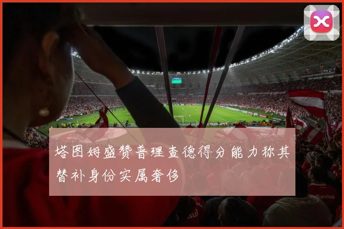 塔图姆盛赞普理查德得分能力称其替补身份实属奢侈