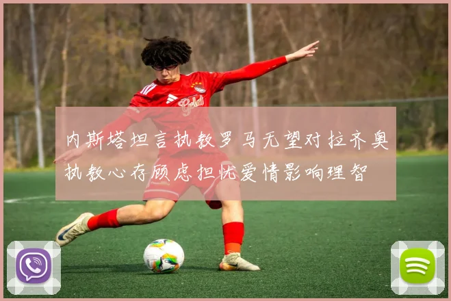 内斯塔坦言执教罗马无望对拉齐奥执教心存顾虑担忧爱情影响理智