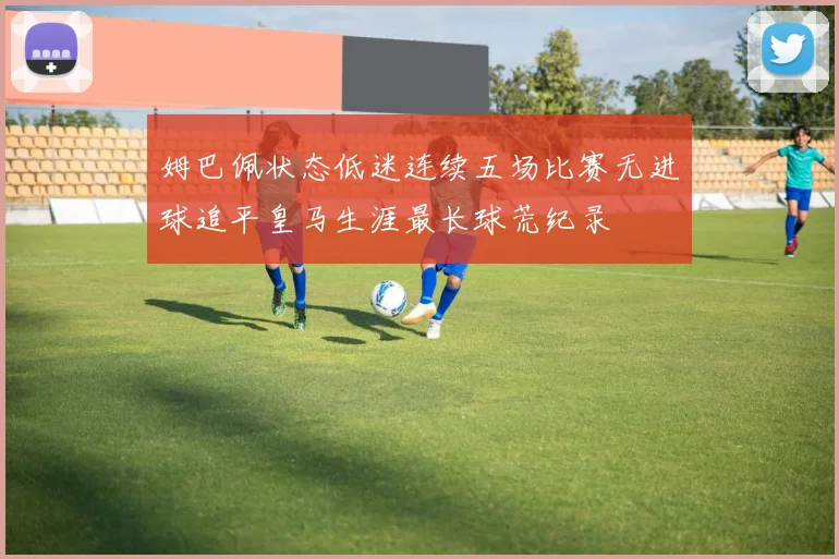 姆巴佩状态低迷连续五场比赛无进球追平皇马生涯最长球荒纪录