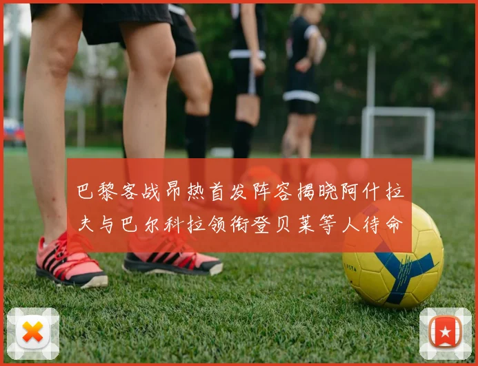 巴黎客战昂热首发阵容揭晓阿什拉夫与巴尔科拉领衔登贝莱等人待命替补
