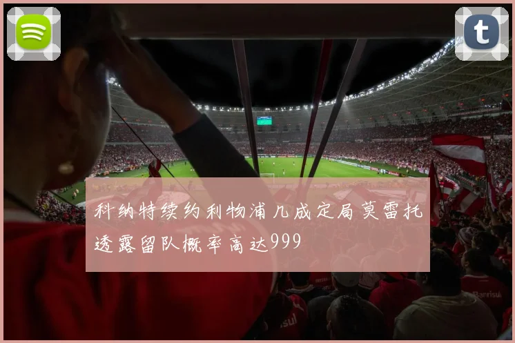 科纳特续约利物浦几成定局莫雷托透露留队概率高达999
