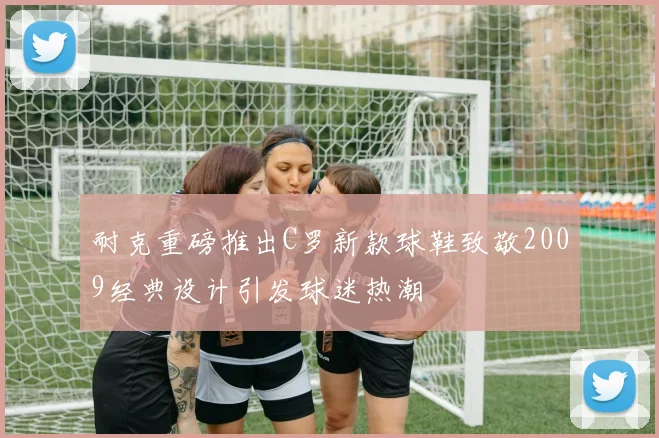 耐克重磅推出C罗新款球鞋致敬2009经典设计引发球迷热潮
