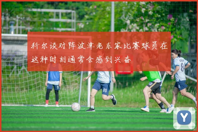 科尔谈对阵波津老东家比赛球员在这种时刻通常会感到兴奋