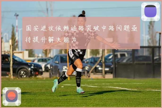 国安进攻依赖边路突破中路问题亟待提升解决能力