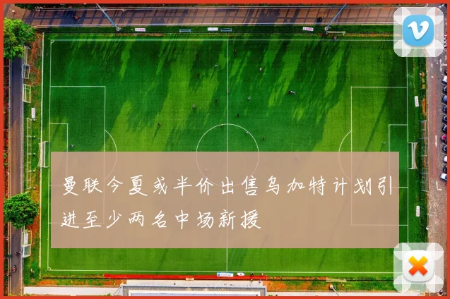 曼联今夏或半价出售乌加特计划引进至少两名中场新援