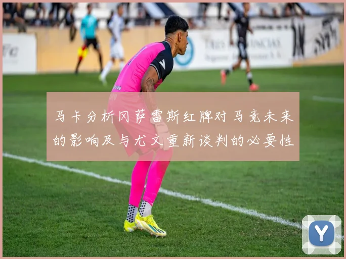 马卡分析冈萨雷斯红牌对马竞未来的影响及与尤文重新谈判的必要性