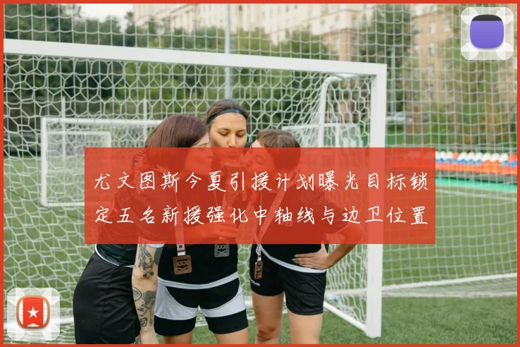 尤文图斯今夏引援计划曝光目标锁定五名新援强化中轴线与边卫位置