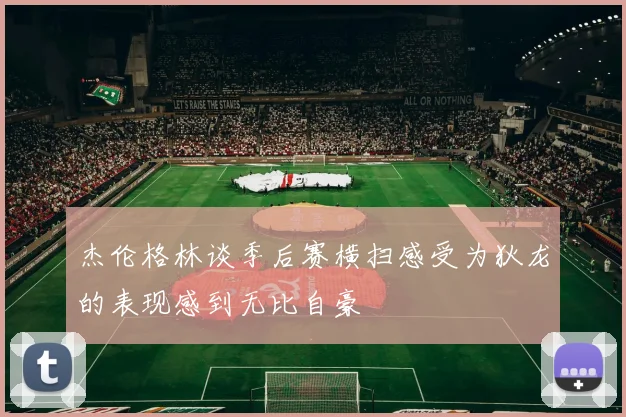 杰伦格林谈季后赛横扫感受为狄龙的表现感到无比自豪