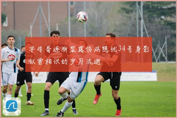 字母哥逐渐显露伤病隐忧34号身影似曾相识的岁月流逝