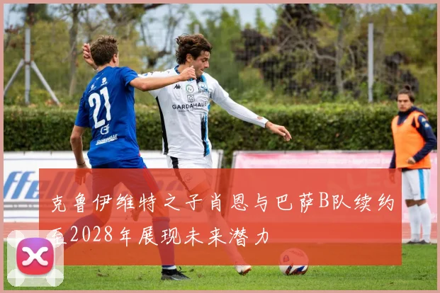 克鲁伊维特之子肖恩与巴萨B队续约至2028年展现未来潜力