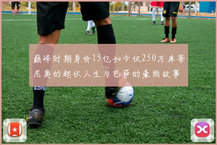 巅峰时期身价15亿如今仅250万库蒂尼奥的起伏人生与巴萨的豪购故事